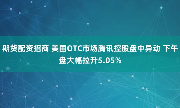 期货配资招商 美国OTC市场腾讯控股盘中异动 下午盘大幅拉升5.05%