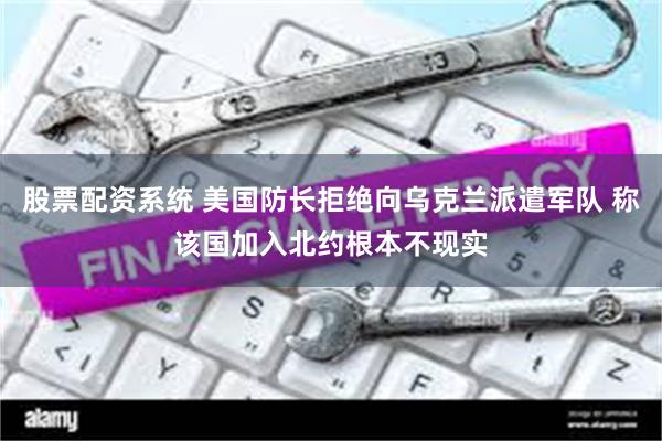 股票配资系统 美国防长拒绝向乌克兰派遣军队 称该国加入北约根本不现实