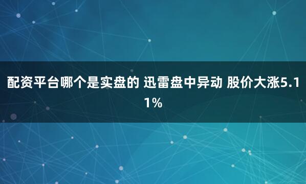 配资平台哪个是实盘的 迅雷盘中异动 股价大涨5.11%