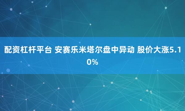 配资杠杆平台 安赛乐米塔尔盘中异动 股价大涨5.10%