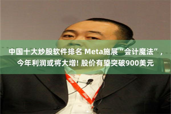 中国十大炒股软件排名 Meta施展“会计魔法”，今年利润或将大增! 股价有望突破900美元