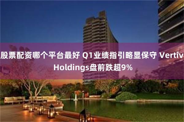 股票配资哪个平台最好 Q1业绩指引略显保守 Vertiv Holdings盘前跌超9%