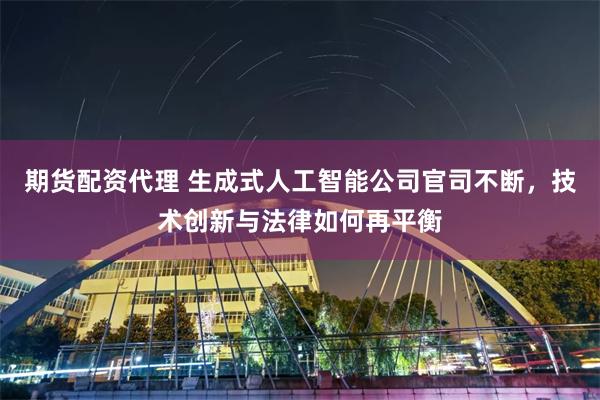 期货配资代理 生成式人工智能公司官司不断，技术创新与法律如何再平衡