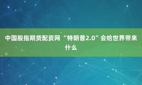 中国股指期货配资网 “特朗普2.0”会给世界带来什么