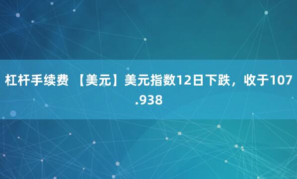 杠杆手续费 【美元】美元指数12日下跌，收于107.938