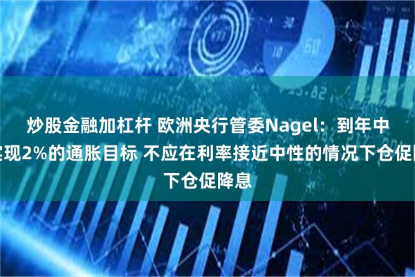 炒股金融加杠杆 欧洲央行管委Nagel：到年中将实现2%的通胀目标 不应在利率接近中性的情况下仓促降息