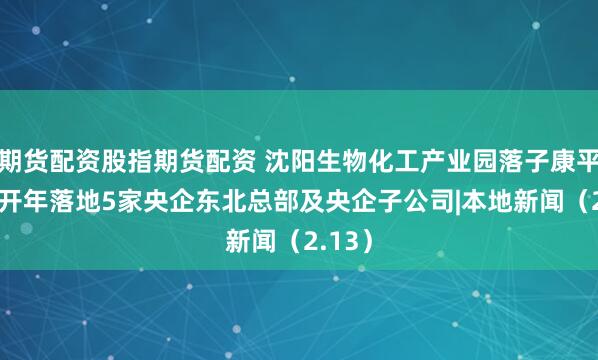 期货配资股指期货配资 沈阳生物化工产业园落子康平 沈阳开年落地5家央企东北总部及央企子公司|本地新闻（2.13）