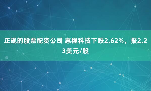 正规的股票配资公司 惠程科技下跌2.62%，报2.23美元/股