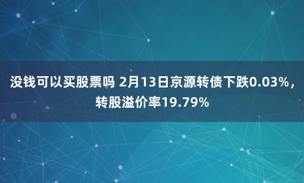 没钱可以买股票吗 2月13日京源转债下跌0.03%，转股溢价率19.79%