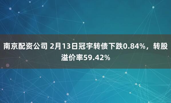 南京配资公司 2月13日冠宇转债下跌0.84%，转股溢价率59.42%