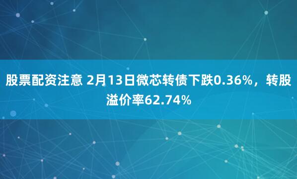 股票配资注意 2月13日微芯转债下跌0.36%，转股溢价率62.74%