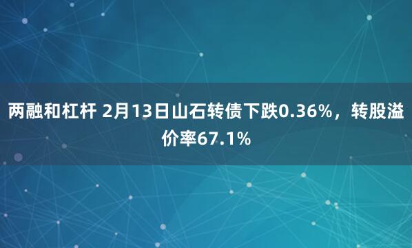 两融和杠杆 2月13日山石转债下跌0.36%，转股溢价率67.1%