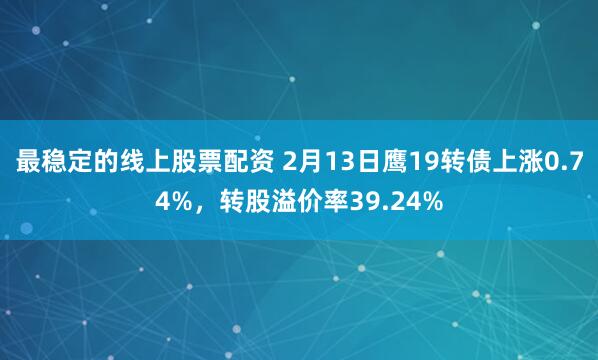 最稳定的线上股票配资 2月13日鹰19转债上涨0.74%，转股溢价率39.24%