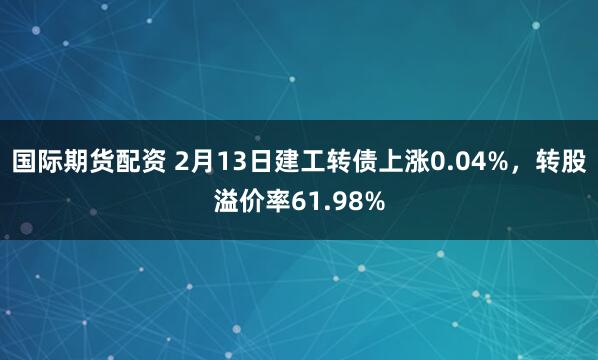 国际期货配资 2月13日建工转债上涨0.04%，转股溢价率61.98%