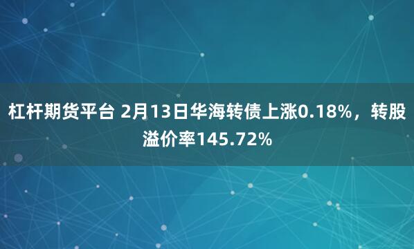 杠杆期货平台 2月13日华海转债上涨0.18%，转股溢价率145.72%