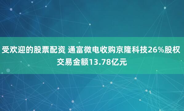 受欢迎的股票配资 通富微电收购京隆科技26%股权 交易金额13.78亿元