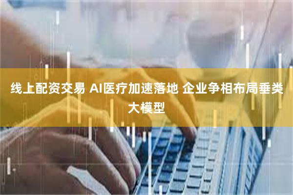 线上配资交易 AI医疗加速落地 企业争相布局垂类大模型