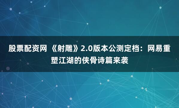 股票配资网 《射雕》2.0版本公测定档：网易重塑江湖的侠骨诗篇来袭