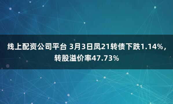 线上配资公司平台 3月3日凤21转债下跌1.14%，转股溢价率47.73%