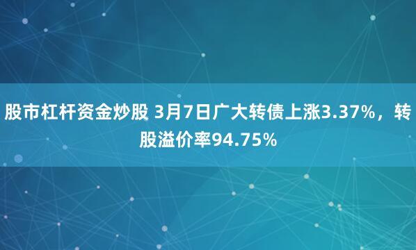 股市杠杆资金炒股 3月7日广大转债上涨3.37%，转股溢价率94.75%