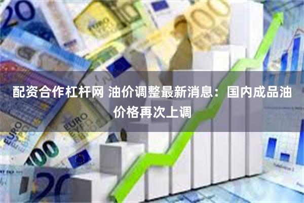 配资合作杠杆网 油价调整最新消息：国内成品油价格再次上调