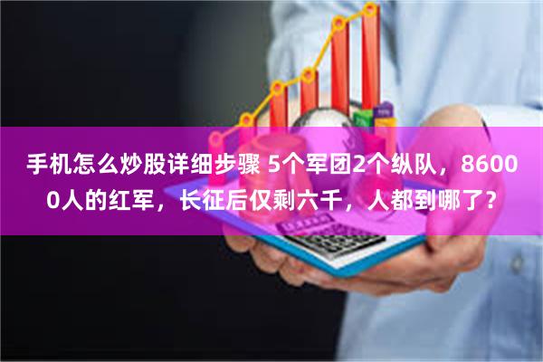 手机怎么炒股详细步骤 5个军团2个纵队，86000人的红军，长征后仅剩六千，人都到哪了？