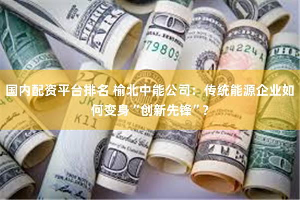 国内配资平台排名 榆北中能公司：传统能源企业如何变身“创新先锋”?