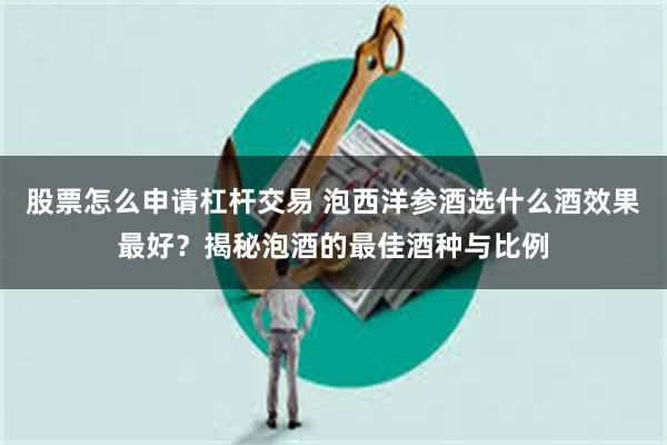 股票怎么申请杠杆交易 泡西洋参酒选什么酒效果最好？揭秘泡酒的最佳酒种与比例