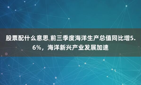 股票配什么意思 前三季度海洋生产总值同比增5.6%，海洋新兴产业发展加速