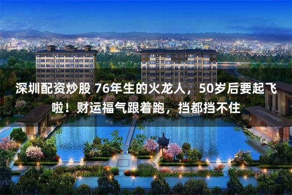 深圳配资炒股 76年生的火龙人，50岁后要起飞啦！财运福气跟着跑，挡都挡不住