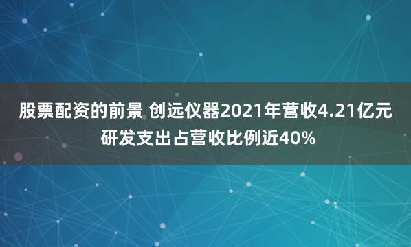 股票配资的前景 创远仪器2021年营收4.21亿元 研发支出占营收比例近40%