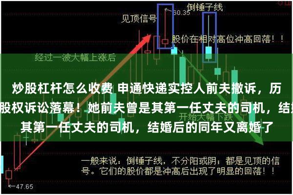 炒股杠杆怎么收费 申通快递实控人前夫撤诉，历时半年多的2.8亿元股权诉讼落幕！她前夫曾是其第一任丈夫的司机，结婚后的同年又离婚了