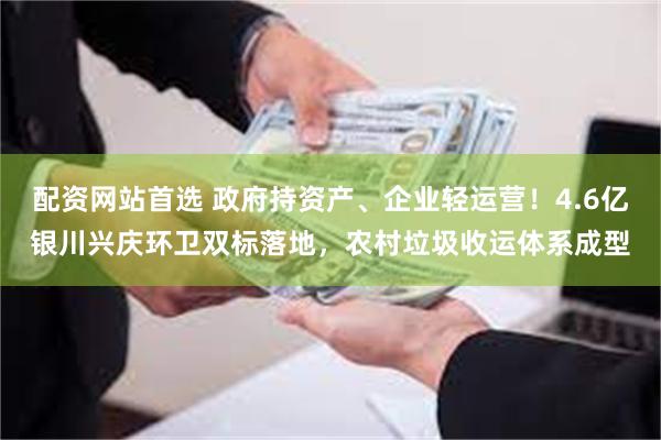 配资网站首选 政府持资产、企业轻运营！4.6亿银川兴庆环卫双标落地，农村垃圾收运体系成型