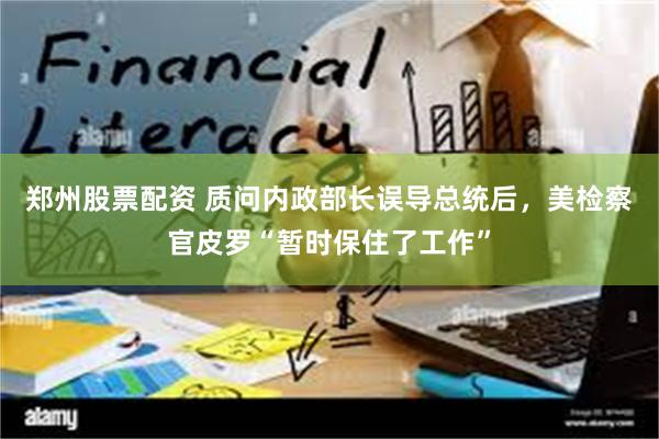 郑州股票配资 质问内政部长误导总统后，美检察官皮罗“暂时保住了工作”