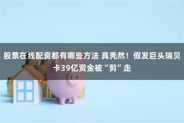 股票在线配资都有哪些方法 真秃然！假发巨头瑞贝卡39亿资金被“剪”走